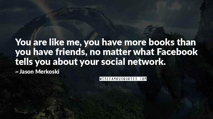 Jason Merkoski Quotes: You are like me, you have more books than you have friends, no matter what Facebook tells you about your social network.