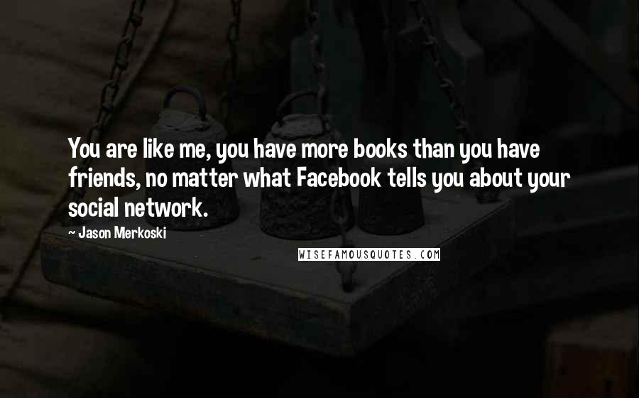 Jason Merkoski Quotes: You are like me, you have more books than you have friends, no matter what Facebook tells you about your social network.