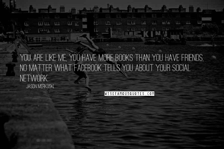 Jason Merkoski Quotes: You are like me, you have more books than you have friends, no matter what Facebook tells you about your social network.