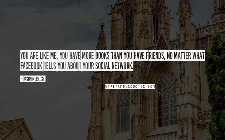 Jason Merkoski Quotes: You are like me, you have more books than you have friends, no matter what Facebook tells you about your social network.