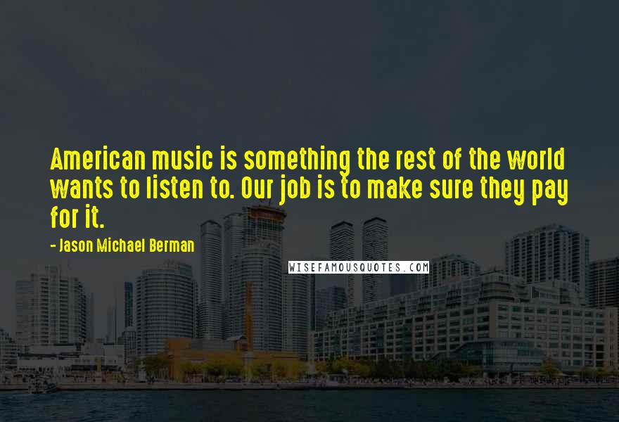 Jason Michael Berman Quotes: American music is something the rest of the world wants to listen to. Our job is to make sure they pay for it.