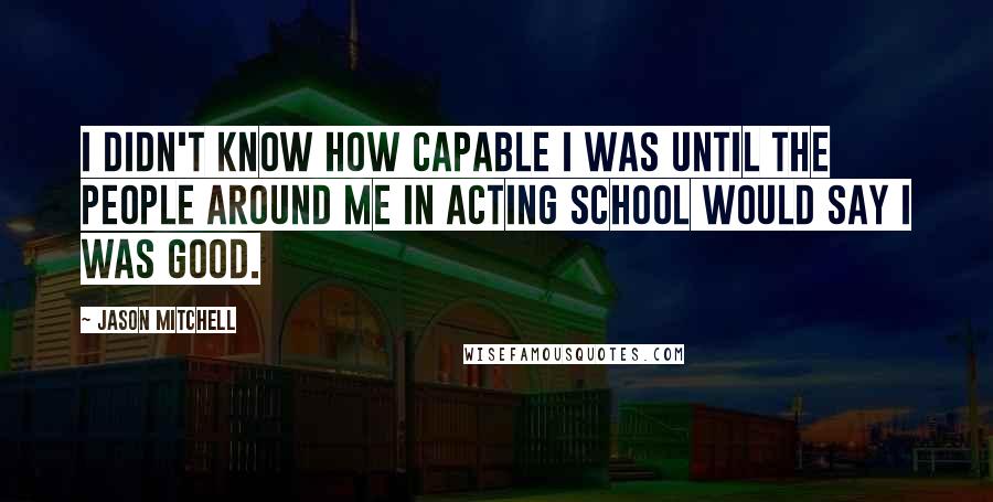 Jason Mitchell Quotes: I didn't know how capable I was until the people around me in acting school would say I was good.