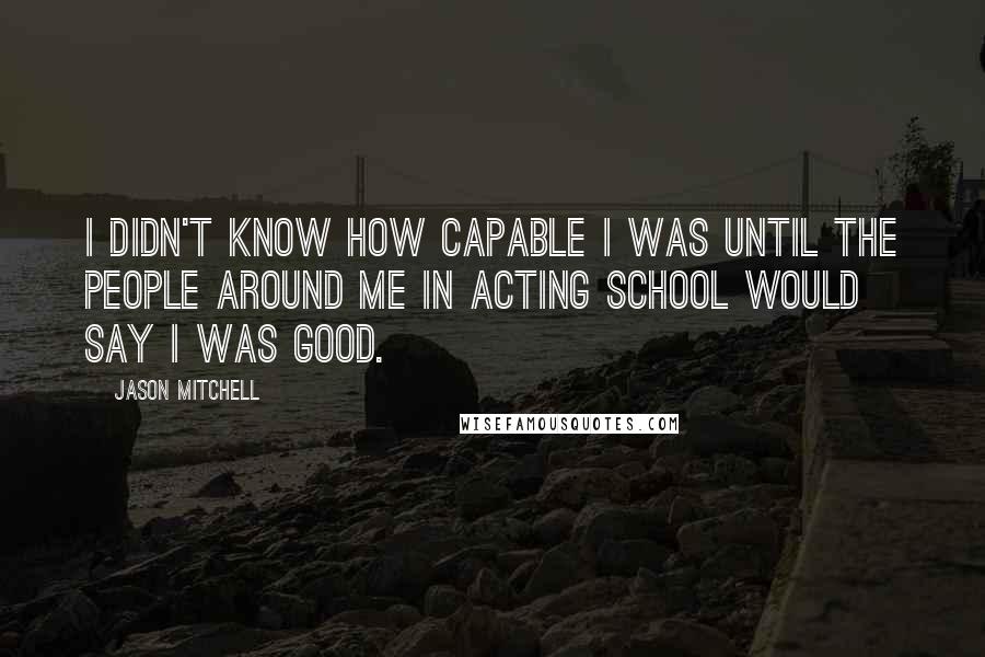 Jason Mitchell Quotes: I didn't know how capable I was until the people around me in acting school would say I was good.