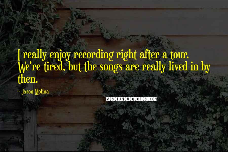 Jason Molina Quotes: I really enjoy recording right after a tour. We're tired, but the songs are really lived in by then.