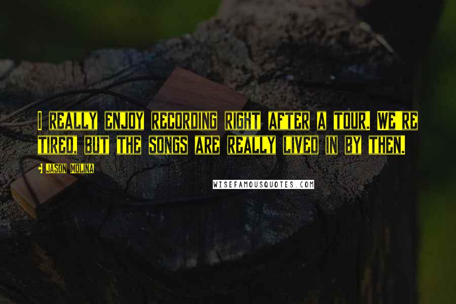 Jason Molina Quotes: I really enjoy recording right after a tour. We're tired, but the songs are really lived in by then.