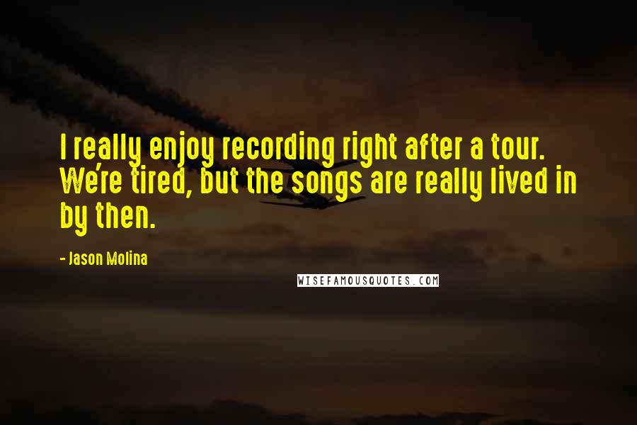 Jason Molina Quotes: I really enjoy recording right after a tour. We're tired, but the songs are really lived in by then.