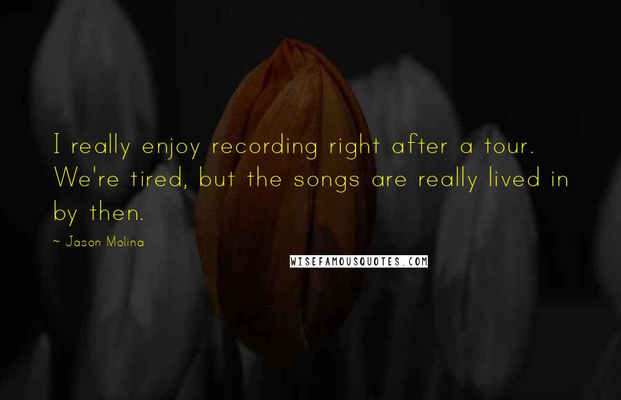 Jason Molina Quotes: I really enjoy recording right after a tour. We're tired, but the songs are really lived in by then.