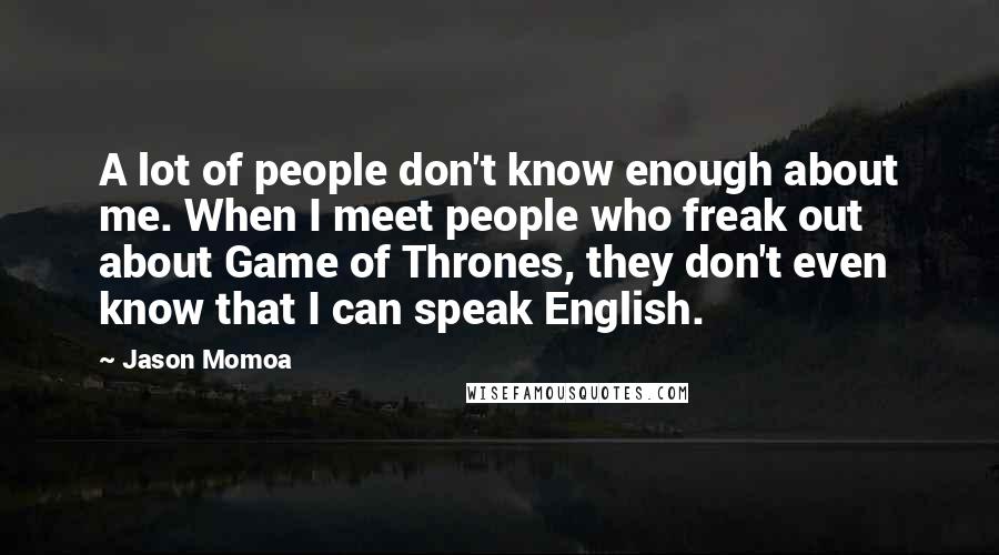 Jason Momoa Quotes: A lot of people don't know enough about me. When I meet people who freak out about Game of Thrones, they don't even know that I can speak English.