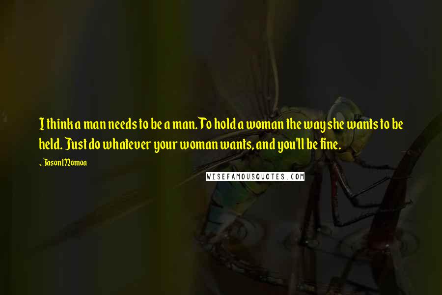 Jason Momoa Quotes: I think a man needs to be a man. To hold a woman the way she wants to be held. Just do whatever your woman wants, and you'll be fine.