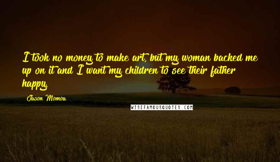 Jason Momoa Quotes: I took no money to make art, but my woman backed me up on it and I want my children to see their father happy.