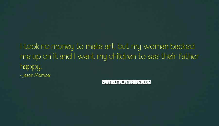 Jason Momoa Quotes: I took no money to make art, but my woman backed me up on it and I want my children to see their father happy.