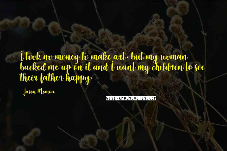 Jason Momoa Quotes: I took no money to make art, but my woman backed me up on it and I want my children to see their father happy.