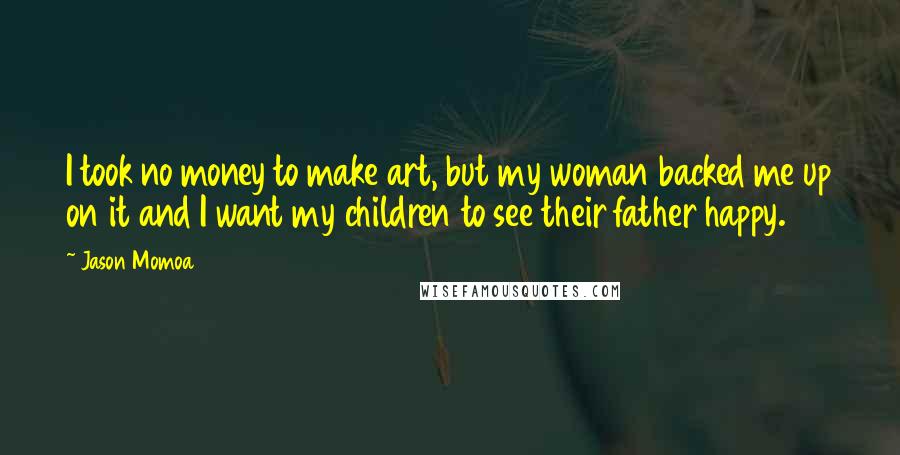 Jason Momoa Quotes: I took no money to make art, but my woman backed me up on it and I want my children to see their father happy.