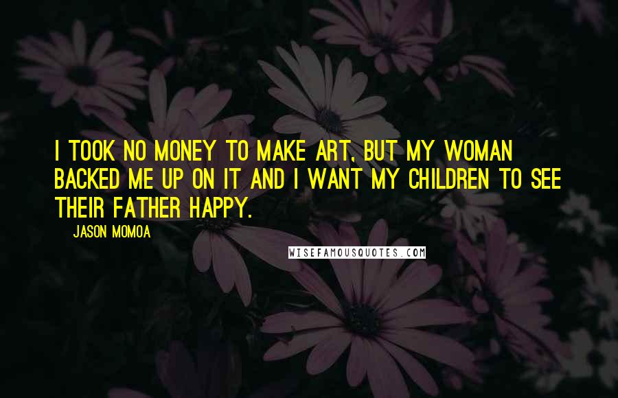 Jason Momoa Quotes: I took no money to make art, but my woman backed me up on it and I want my children to see their father happy.