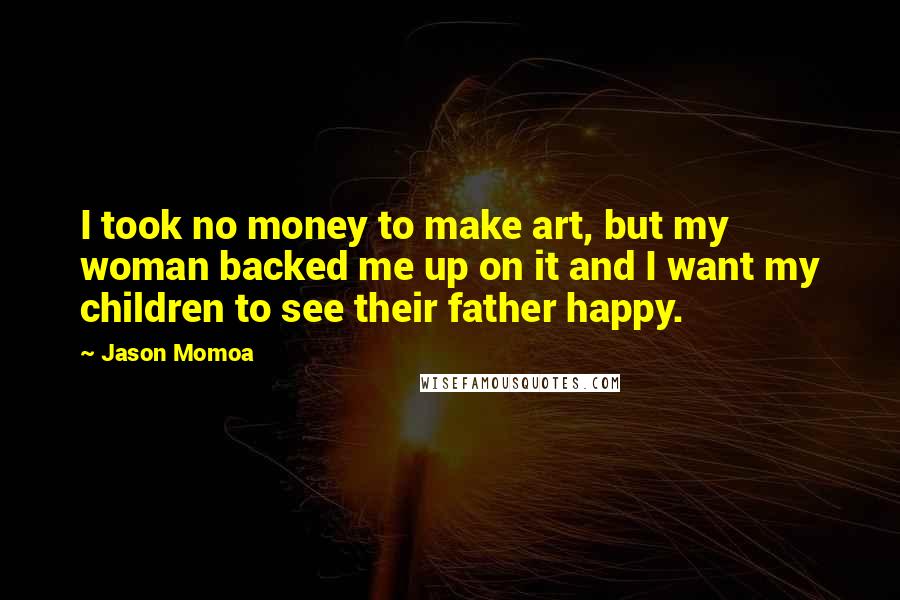 Jason Momoa Quotes: I took no money to make art, but my woman backed me up on it and I want my children to see their father happy.