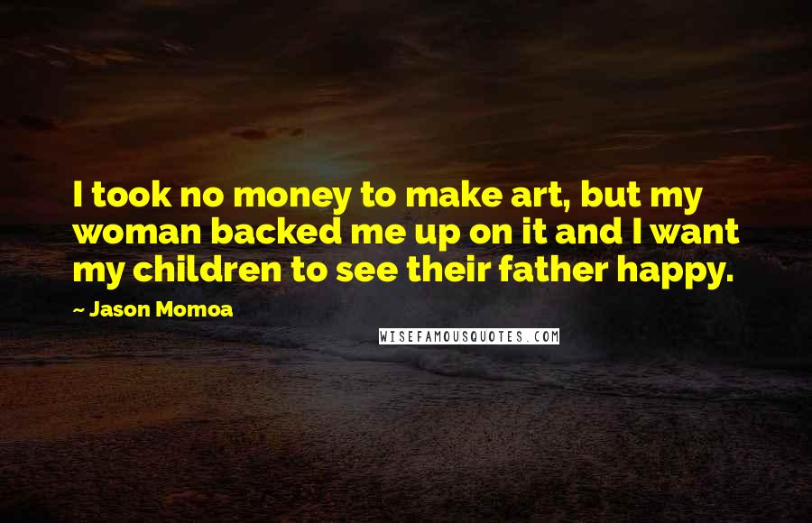 Jason Momoa Quotes: I took no money to make art, but my woman backed me up on it and I want my children to see their father happy.