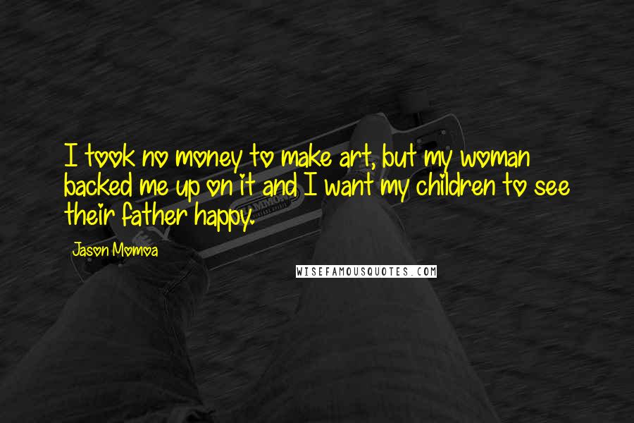 Jason Momoa Quotes: I took no money to make art, but my woman backed me up on it and I want my children to see their father happy.