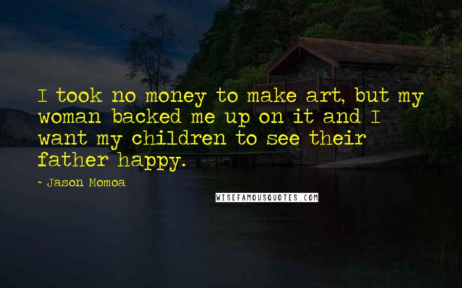 Jason Momoa Quotes: I took no money to make art, but my woman backed me up on it and I want my children to see their father happy.