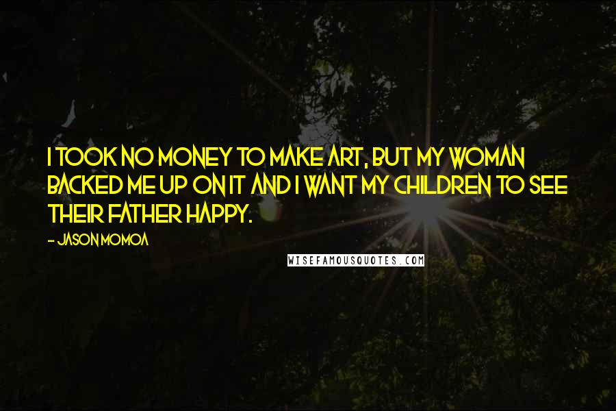 Jason Momoa Quotes: I took no money to make art, but my woman backed me up on it and I want my children to see their father happy.