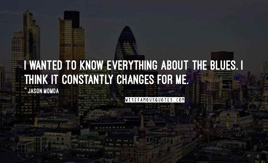 Jason Momoa Quotes: I wanted to know everything about the blues. I think it constantly changes for me.