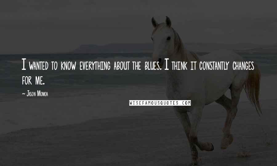 Jason Momoa Quotes: I wanted to know everything about the blues. I think it constantly changes for me.