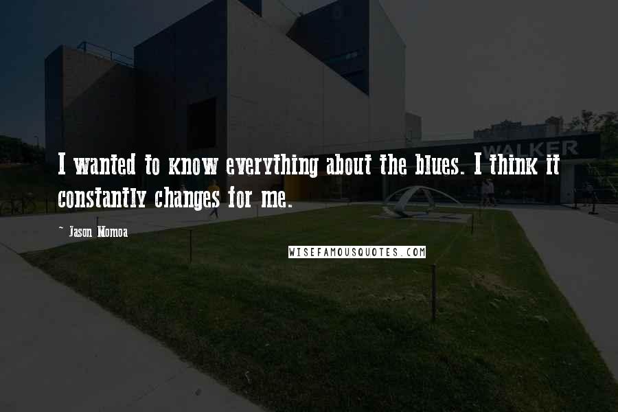 Jason Momoa Quotes: I wanted to know everything about the blues. I think it constantly changes for me.