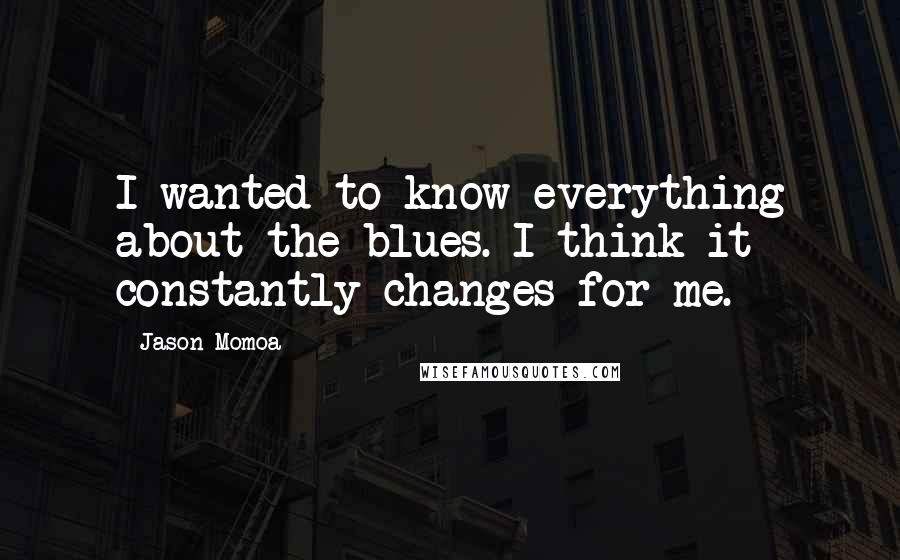 Jason Momoa Quotes: I wanted to know everything about the blues. I think it constantly changes for me.