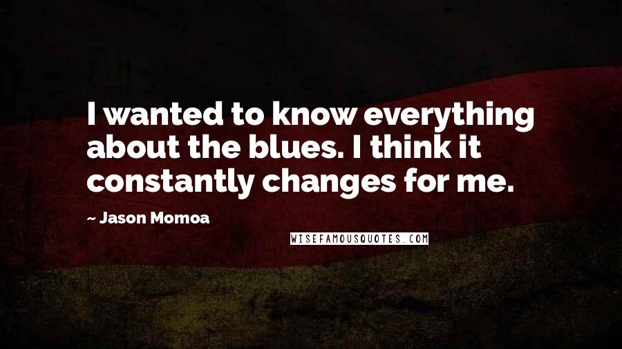 Jason Momoa Quotes: I wanted to know everything about the blues. I think it constantly changes for me.