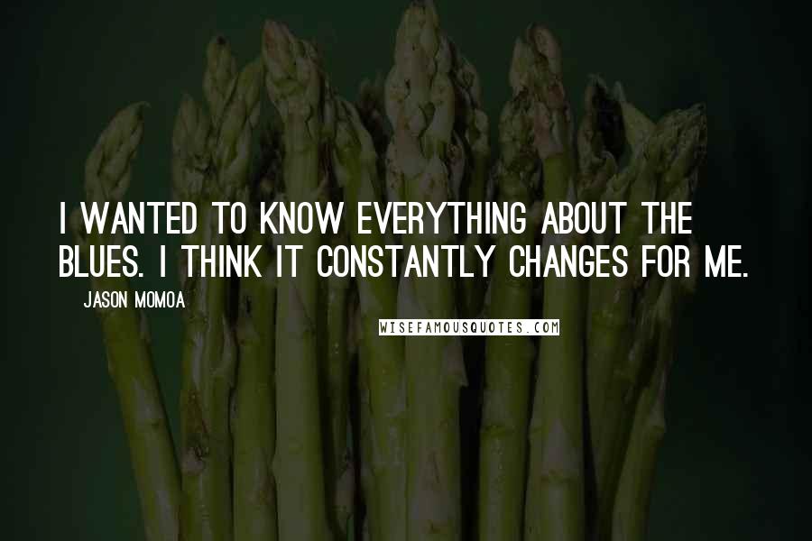 Jason Momoa Quotes: I wanted to know everything about the blues. I think it constantly changes for me.