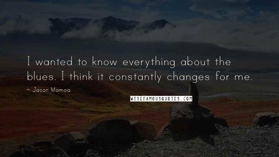 Jason Momoa Quotes: I wanted to know everything about the blues. I think it constantly changes for me.