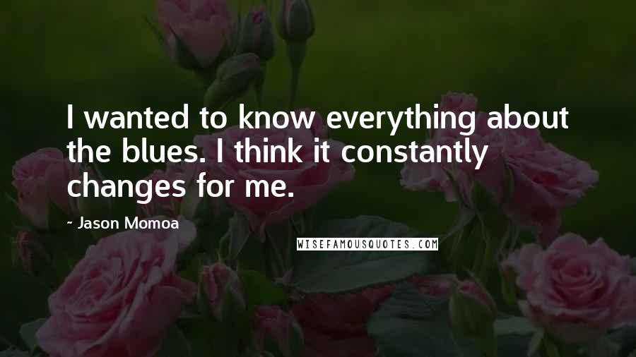 Jason Momoa Quotes: I wanted to know everything about the blues. I think it constantly changes for me.