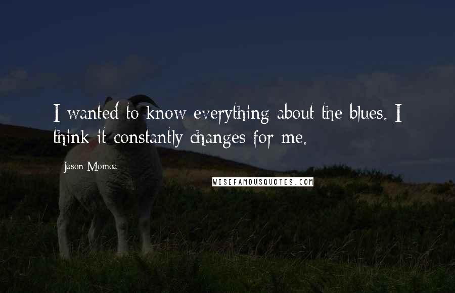 Jason Momoa Quotes: I wanted to know everything about the blues. I think it constantly changes for me.