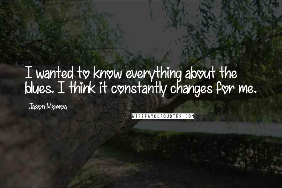 Jason Momoa Quotes: I wanted to know everything about the blues. I think it constantly changes for me.