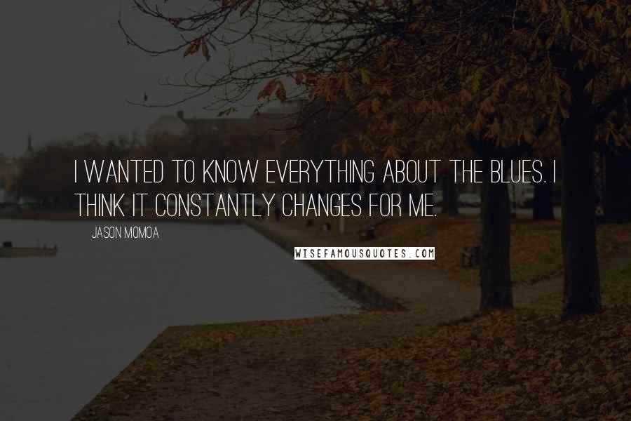 Jason Momoa Quotes: I wanted to know everything about the blues. I think it constantly changes for me.