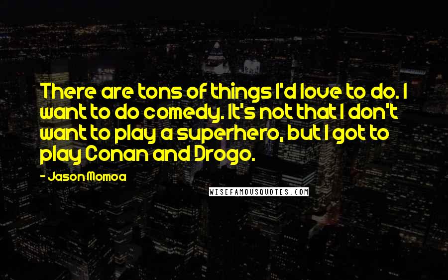 Jason Momoa Quotes: There are tons of things I'd love to do. I want to do comedy. It's not that I don't want to play a superhero, but I got to play Conan and Drogo.