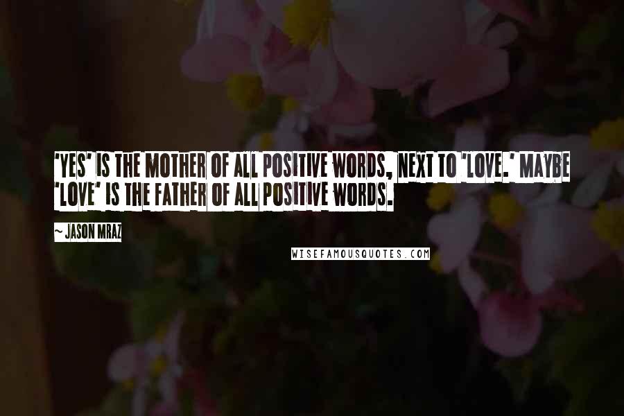 Jason Mraz Quotes: 'Yes' is the mother of all positive words, next to 'love.' Maybe 'love' is the father of all positive words.