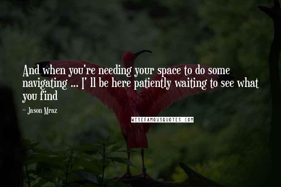 Jason Mraz Quotes: And when you're needing your space to do some navigating ... I' ll be here patiently waiting to see what you find