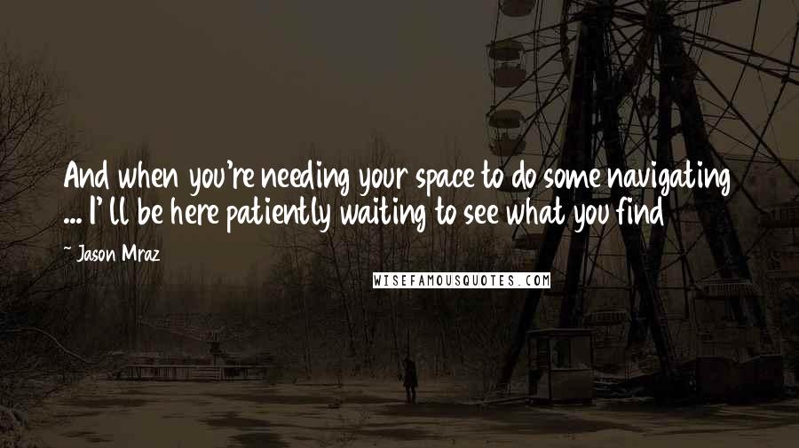 Jason Mraz Quotes: And when you're needing your space to do some navigating ... I' ll be here patiently waiting to see what you find