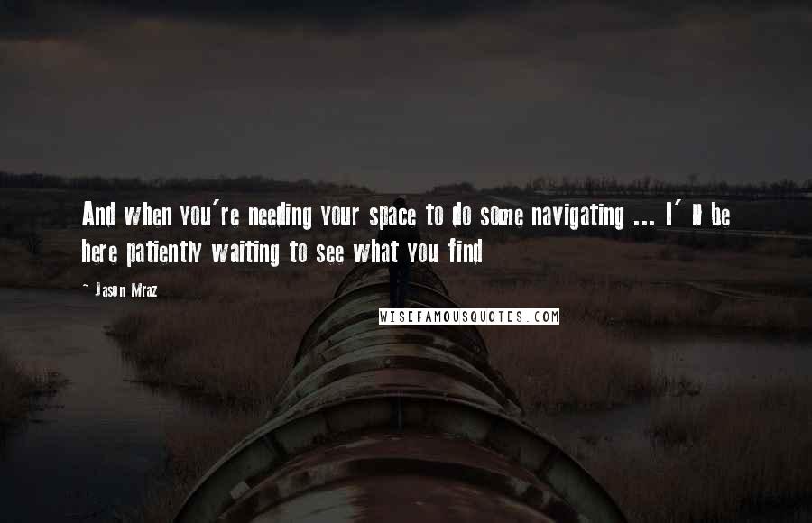 Jason Mraz Quotes: And when you're needing your space to do some navigating ... I' ll be here patiently waiting to see what you find