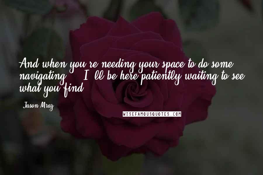 Jason Mraz Quotes: And when you're needing your space to do some navigating ... I' ll be here patiently waiting to see what you find