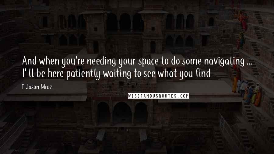 Jason Mraz Quotes: And when you're needing your space to do some navigating ... I' ll be here patiently waiting to see what you find