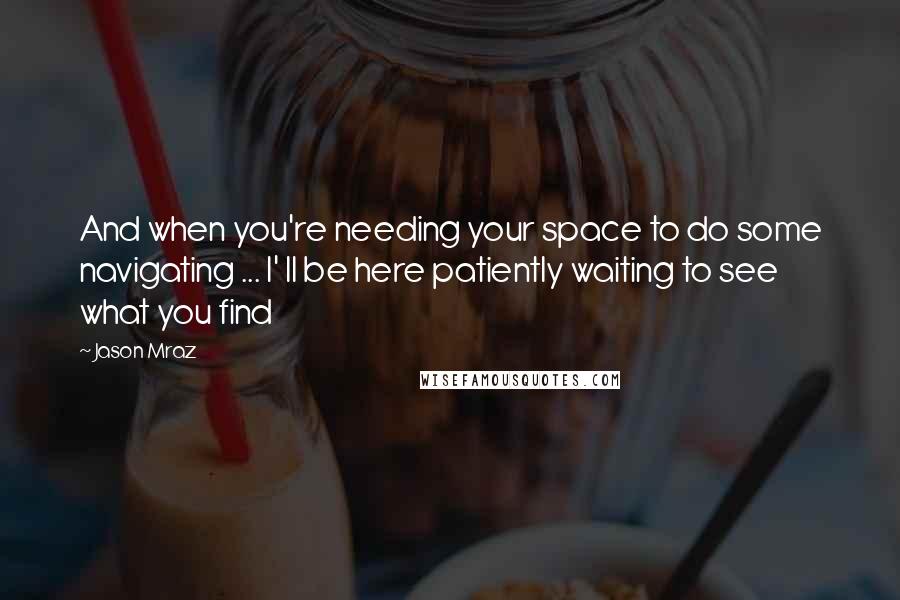 Jason Mraz Quotes: And when you're needing your space to do some navigating ... I' ll be here patiently waiting to see what you find