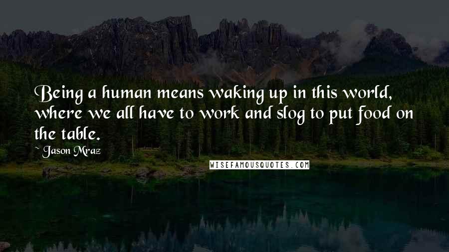 Jason Mraz Quotes: Being a human means waking up in this world, where we all have to work and slog to put food on the table.