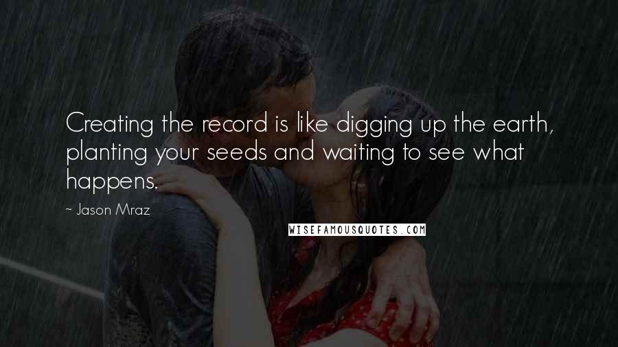 Jason Mraz Quotes: Creating the record is like digging up the earth, planting your seeds and waiting to see what happens.