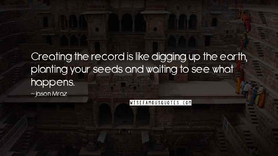 Jason Mraz Quotes: Creating the record is like digging up the earth, planting your seeds and waiting to see what happens.