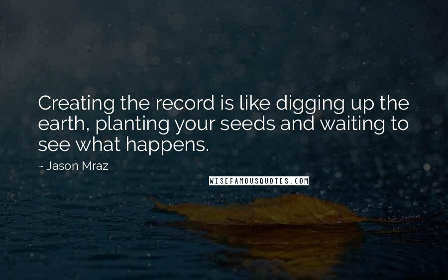 Jason Mraz Quotes: Creating the record is like digging up the earth, planting your seeds and waiting to see what happens.