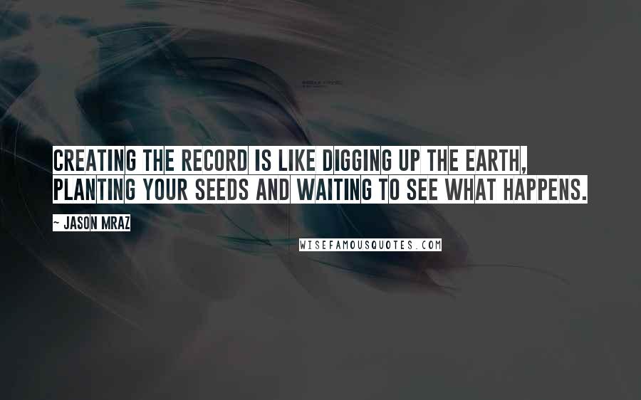 Jason Mraz Quotes: Creating the record is like digging up the earth, planting your seeds and waiting to see what happens.