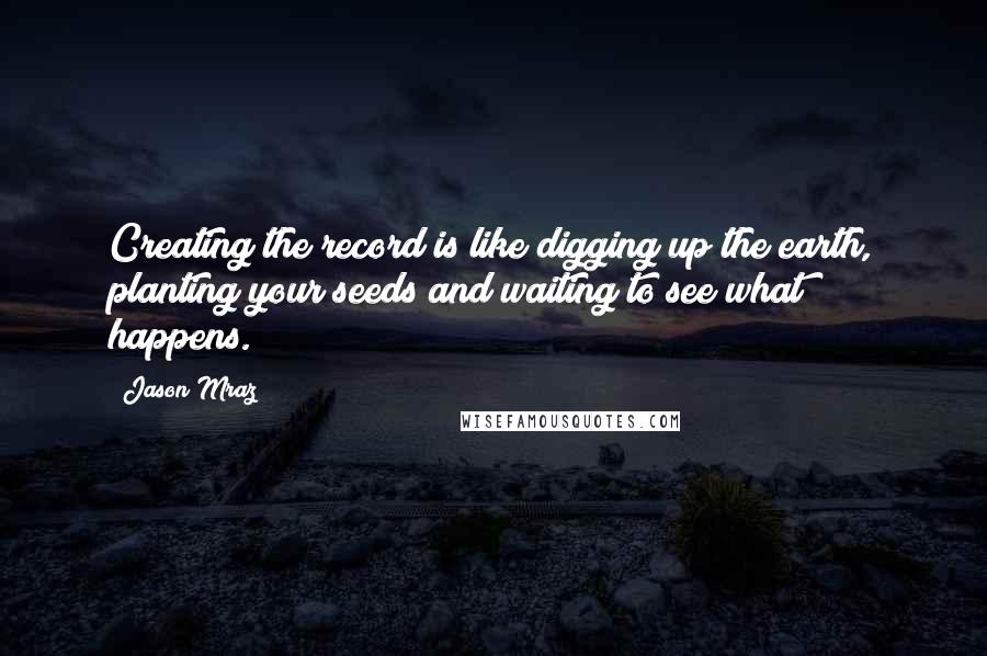 Jason Mraz Quotes: Creating the record is like digging up the earth, planting your seeds and waiting to see what happens.