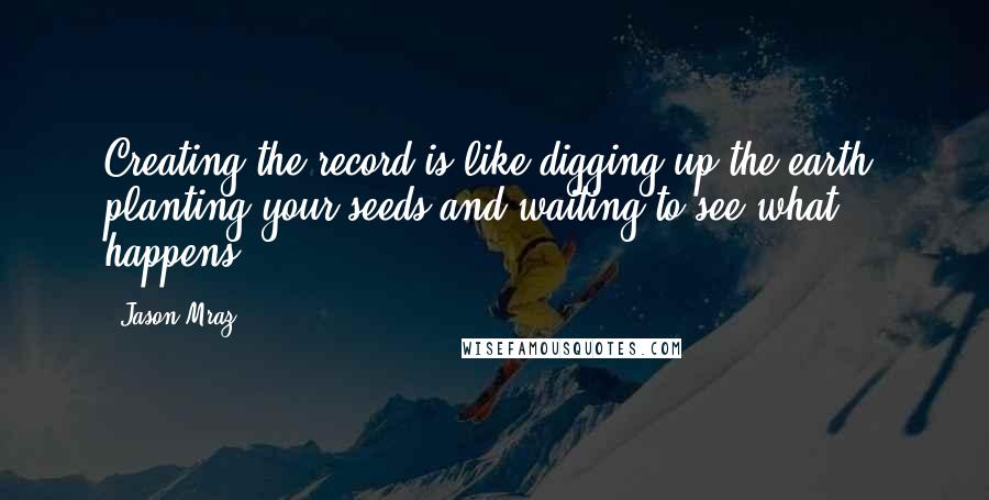 Jason Mraz Quotes: Creating the record is like digging up the earth, planting your seeds and waiting to see what happens.