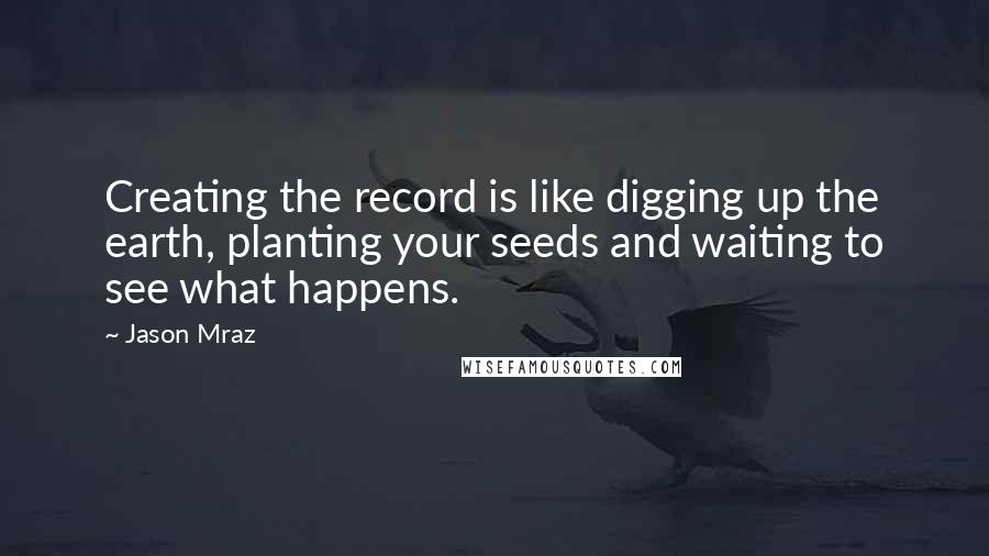 Jason Mraz Quotes: Creating the record is like digging up the earth, planting your seeds and waiting to see what happens.